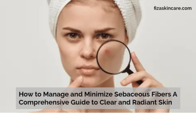 How to Manage and Minimize Sebaceous Fibers A Comprehensive Guide to Clear and Radiant Skin